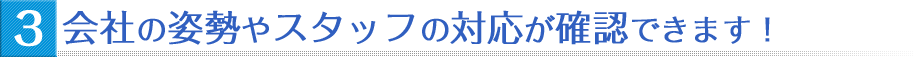 会社の姿勢やスタッフの対応が確認できます!